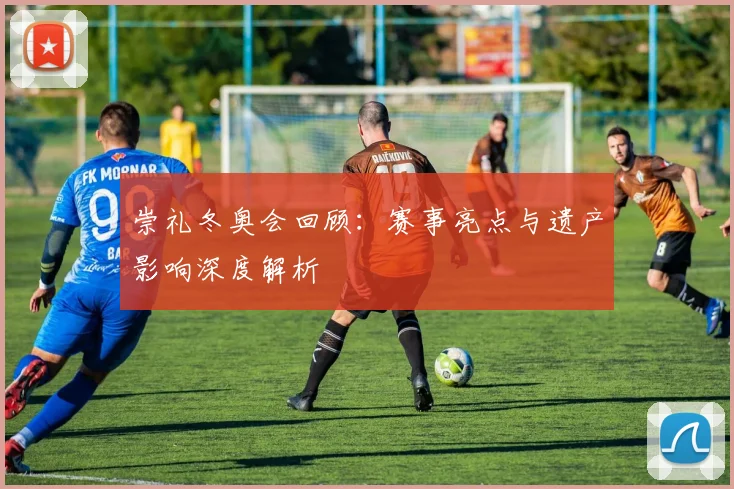 崇礼冬奥会回顾：赛事亮点与遗产影响深度解析