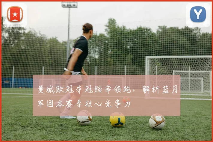 曼城欧冠夺冠赔率领跑，解析蓝月军团本赛季核心竞争力