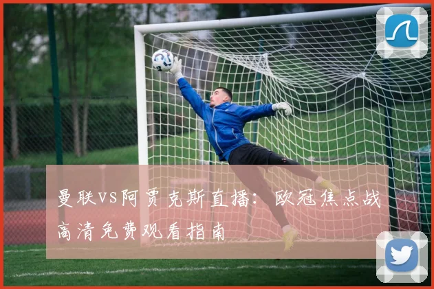 曼联vs阿贾克斯直播：欧冠焦点战高清免费观看指南