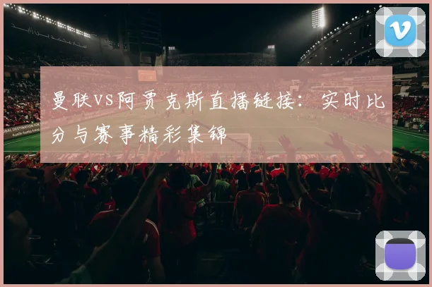 曼联vs阿贾克斯直播链接：实时比分与赛事精彩集锦