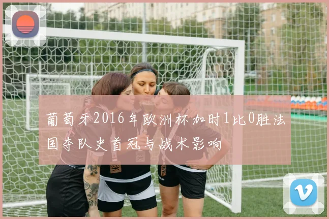 葡萄牙2016年欧洲杯加时1比0胜法国夺队史首冠与战术影响
