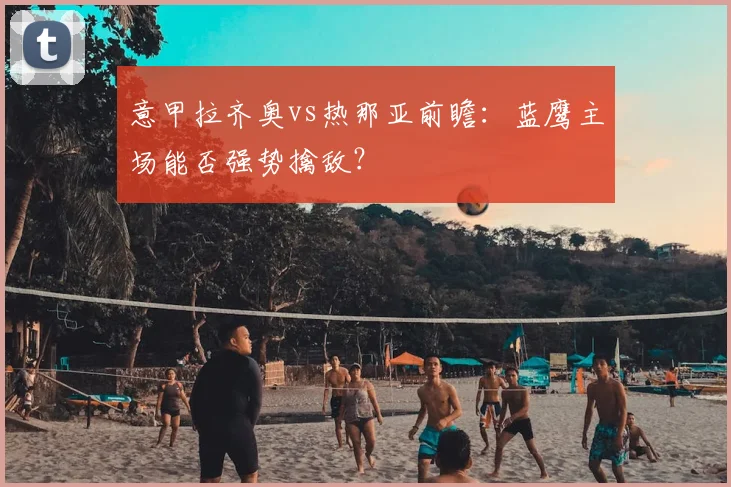 意甲拉齐奥vs热那亚前瞻：蓝鹰主场能否强势擒敌？