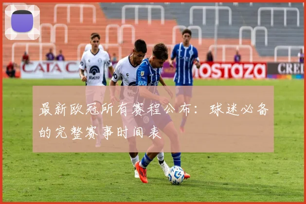 最新欧冠所有赛程公布：球迷必备的完整赛事时间表